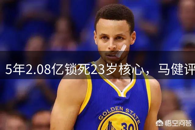 5年2.08亿锁死23岁核心，马健评火箭这波操作：A级
